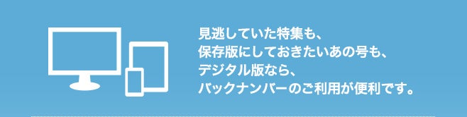見逃していた特集も、保存版にしておきたいあの号も、デジタル版なら、バックナンバーのご利用が便利です。